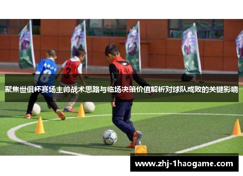 聚焦世俱杯赛场主帅战术思路与临场决策价值解析对球队成败的关键影响