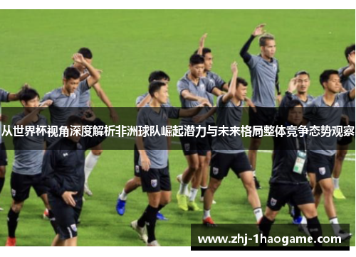 从世界杯视角深度解析非洲球队崛起潜力与未来格局整体竞争态势观察