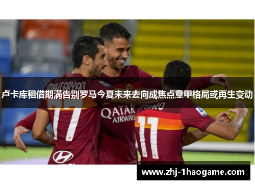 卢卡库租借期满告别罗马今夏未来去向成焦点意甲格局或再生变动