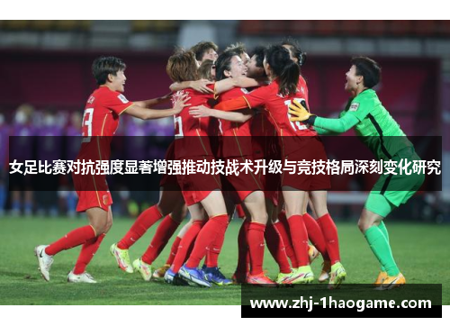 女足比赛对抗强度显著增强推动技战术升级与竞技格局深刻变化研究